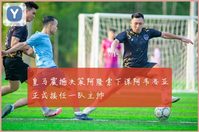皇马震撼决策阿隆索下课阿韦洛亚正式接任一队主帅