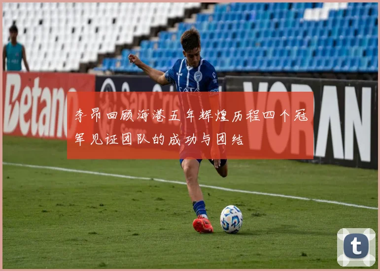李昂回顾海港五年辉煌历程四个冠军见证团队的成功与团结