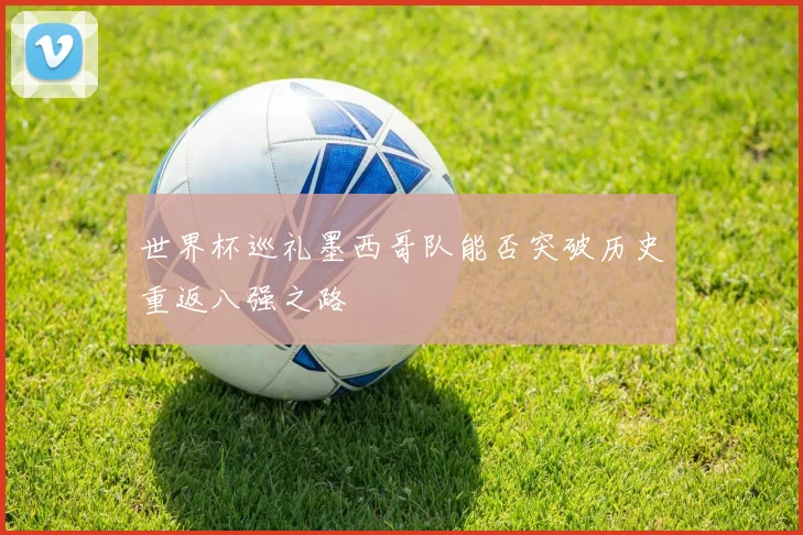 世界杯巡礼墨西哥队能否突破历史重返八强之路