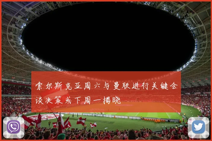 索尔斯克亚周六与曼联进行关键会谈决策或下周一揭晓