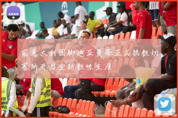 前意大利国脚迪亚曼蒂正式执教切塞纳开启全新教练生涯
