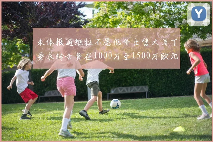 米体报道维拉不愿低价出售大马丁要求转会费在1000万至1500万欧元之间