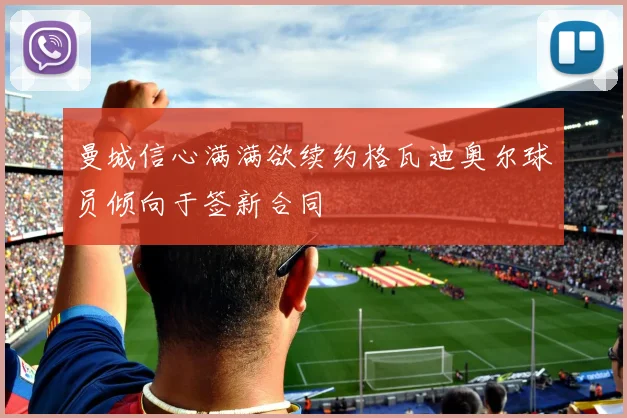 曼城信心满满欲续约格瓦迪奥尔球员倾向于签新合同