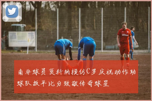 南非球员莫科纳模仿C罗庆祝动作助球队扳平比分致敬传奇球星