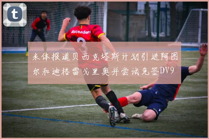 米体报道贝西克塔斯计划引进阿图尔和迪格雷戈里奥并尝试免签DV9