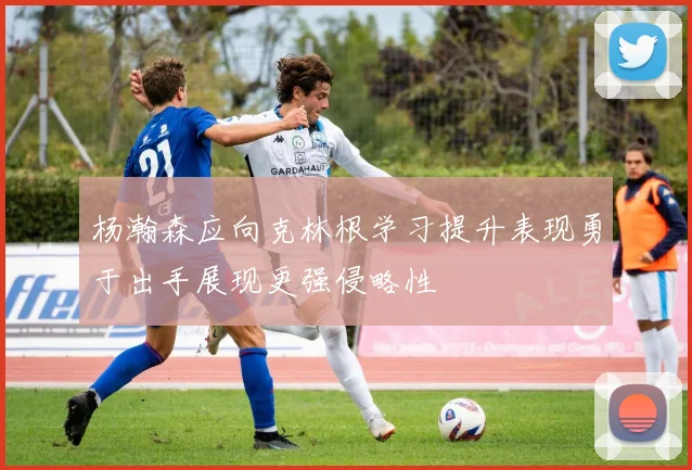 杨瀚森应向克林根学习提升表现勇于出手展现更强侵略性