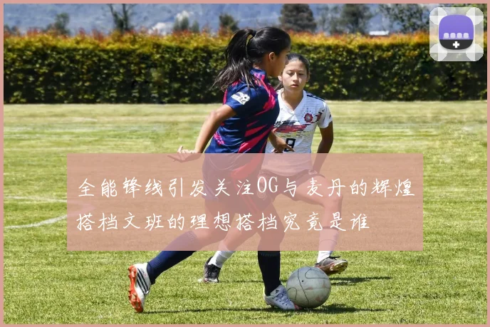 全能锋线引发关注OG与麦丹的辉煌搭档文班的理想搭档究竟是谁