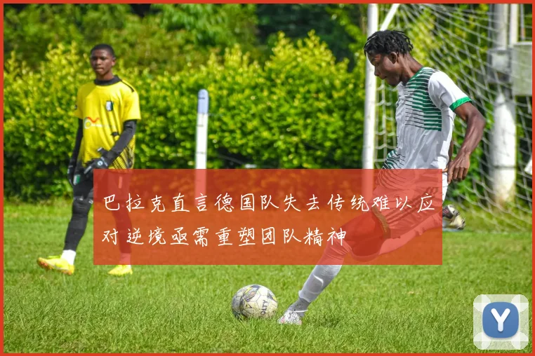 巴拉克直言德国队失去传统难以应对逆境亟需重塑团队精神