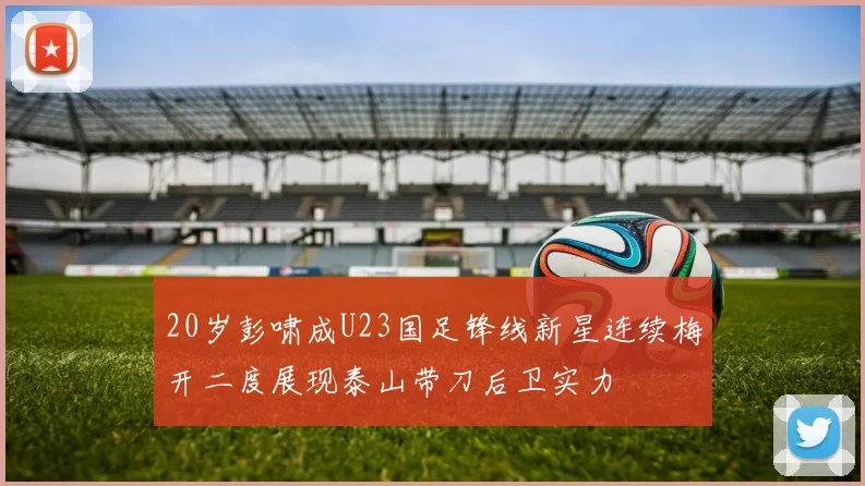 20岁彭啸成U23国足锋线新星连续梅开二度展现泰山带刀后卫实力