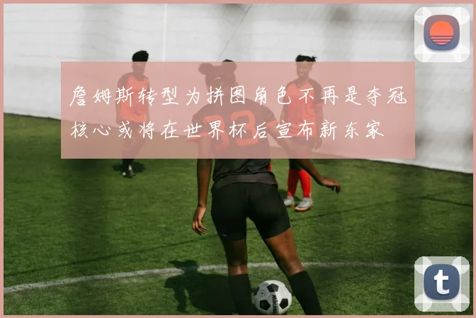詹姆斯转型为拼图角色不再是夺冠核心或将在世界杯后宣布新东家