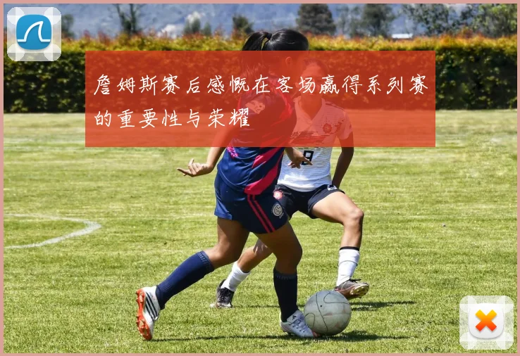 詹姆斯赛后感慨在客场赢得系列赛的重要性与荣耀