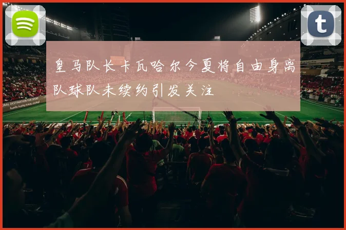 皇马队长卡瓦哈尔今夏将自由身离队球队未续约引发关注