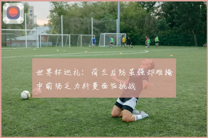 世界杯巡礼：荷兰后防虽强却难掩中前场乏力科曼面临挑战