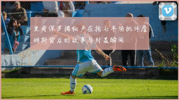 里奇保罗揭秘卢在抢七半场批评詹姆斯背后的故事与封盖瞬间