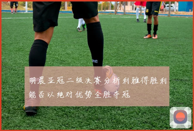 明晨亚冠二级决赛分析利雅得胜利能否以绝对优势全胜夺冠