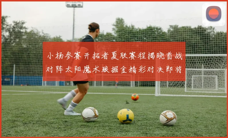 小杨参赛开拓者夏联赛程揭晓首战对阵太阳魔术狼掘金精彩对决即将开启
