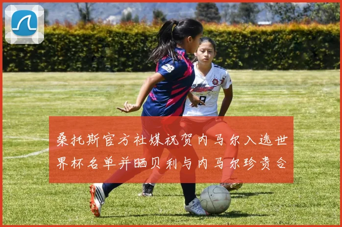 桑托斯官方社媒祝贺内马尔入选世界杯名单并晒贝利与内马尔珍贵合影
