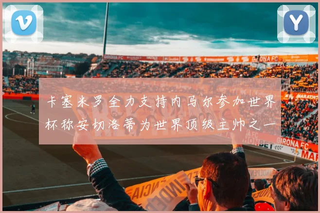 卡塞米罗全力支持内马尔参加世界杯称安切洛蒂为世界顶级主帅之一