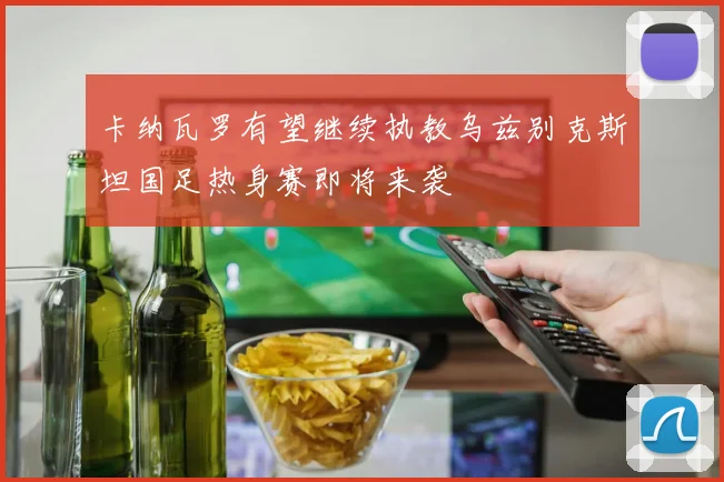 卡纳瓦罗有望继续执教乌兹别克斯坦国足热身赛即将来袭