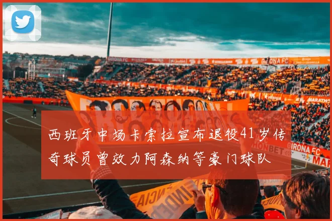 西班牙中场卡索拉宣布退役41岁传奇球员曾效力阿森纳等豪门球队